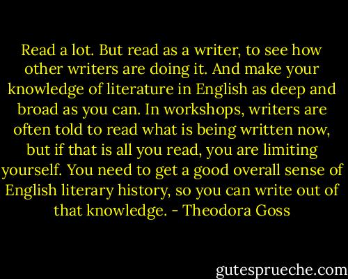 Read a lot. But read as a writer, to see how other writers are doing it. And make your knowledge of literature in English as deep and broad as you can. In workshops, writers are often told to read what is being written now, but if that is all you read, you are limiting yourself. You need to get a good overall sense of English literary history, so you can write out of that knowledge. - Theodora Goss