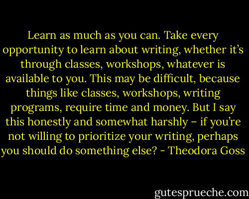Learn as much as you can. Take every opportunity to learn about writing, whether it’s through classes, workshops, whatever is available to you. This may be difficult, because things like classes, workshops, writing programs, require time and money. But I say this honestly and somewhat harshly – if you’re not willing to prioritize your writing, perhaps you should do something else? - Theodora Goss