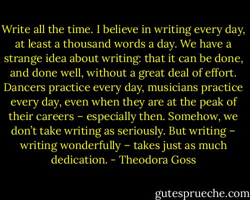 Write all the time. I believe in writing every day, at least a thousand words a day. We have a strange idea about writing: that it can be done, and done well, without a great deal of effort. Dancers practice every day, musicians practice every day, even when they are at the peak of their careers – especially then. Somehow, we don’t take writing as seriously. But writing – writing wonderfully – takes just as much dedication. - Theodora Goss