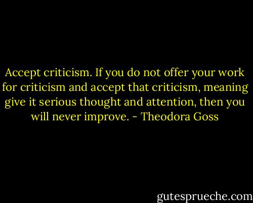 Accept criticism. If you do not offer your work for criticism and accept that criticism, meaning give it serious thought and attention, then you will never improve. - Theodora Goss