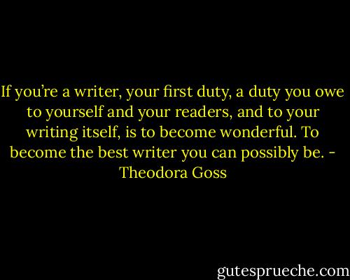 If you’re a writer, your first duty, a duty you owe to yourself and your readers, and to your writing itself, is to become wonderful. To become the best writer you can possibly be. - Theodora Goss