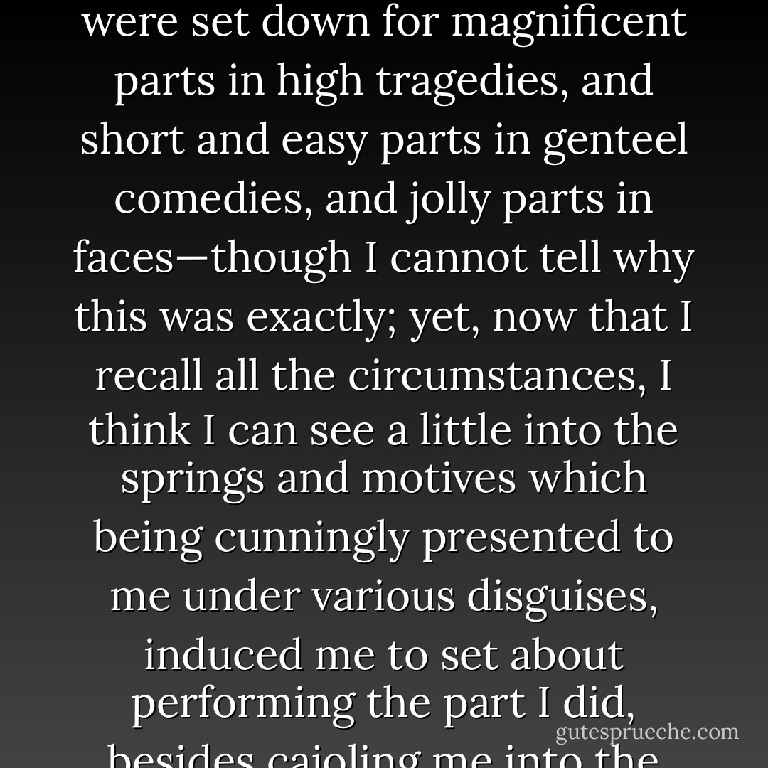 Though I cannot tell why it was exactly that those stage managers, the Fates, put me down for this shabby part of a whaling voyage, when others were set down for magnificent parts in high tragedies, and short and easy parts in genteel comedies, and jolly parts in faces—though I cannot tell why this was exactly; yet, now that I recall all the circumstances, I think I can see a little into the springs and motives which being cunningly presented to me under various disguises, induced me to set about performing the part I did, besides cajoling me into the delusion that it was a choice resulting from my own unbiased freewill and discriminating judgment. - Herman Melville