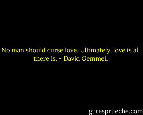 No man should curse love. Ultimately, love is all there is. - David Gemmell