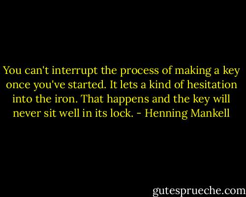 You can't interrupt the process of making a key once you've started. It lets a kind of hesitation into the iron. That happens and the key will never sit well in its lock. - Henning Mankell