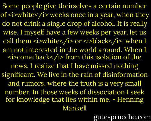 Some people give theirselves a certain number of <i>white</i> weeks once in a year, when they do not drink a single drop of alcohol. It is really wise. I myself have a few weeks per year, let us call them <i>white</i> or <i>black</i>, when I am not interested in the world around. When I <i>come back</i> from this isolation of the news, I realize that I have missed nothing significant. We live in the rain of disinformation and rumors, where the truth is a very small number. In those weeks of dissociation I seek for knowledge that lies within me. - Henning Mankell