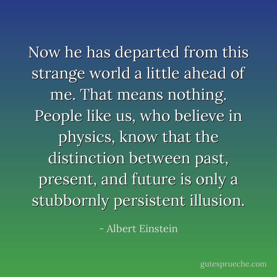 Now he has departed from this strange world a little ahead of me. That means nothing. People like us, who believe in physics, know that the distinction between past, present, and future is only a stubbornly persistent illusion. - Albert Einstein