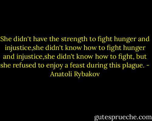 She didn't have the strength to fight hunger and injustice,she didn't know how to fight hunger and injustice,she didn't know how to fight, but she refused to enjoy a feast during this plague. - Anatoli Rybakov