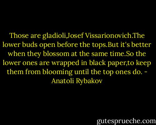 Those are gladioli,Josef Vissarionovich.The lower buds open before the tops.But it's better when they blossom at the same time.So the lower ones are wrapped in black paper,to keep them from blooming until the top ones do. - Anatoli Rybakov