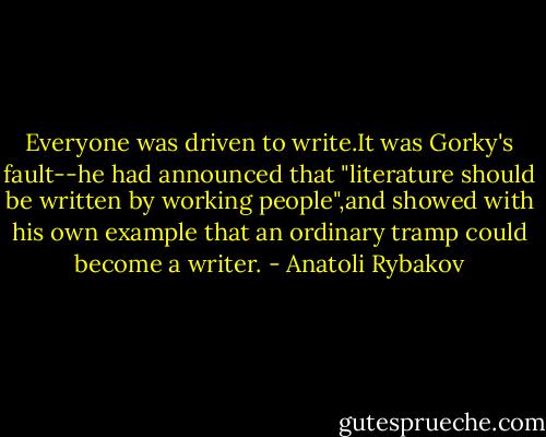 Everyone was driven to write.It was Gorky's fault--he had announced that "literature should be written by working people",and showed with his own example that an ordinary tramp could become a writer. - Anatoli Rybakov