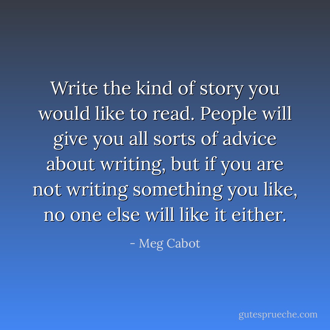 Write the kind of story you would like to read. People will give you all sorts of advice about writing, but if you are not writing something you like, no one else will like it either. - Meg Cabot