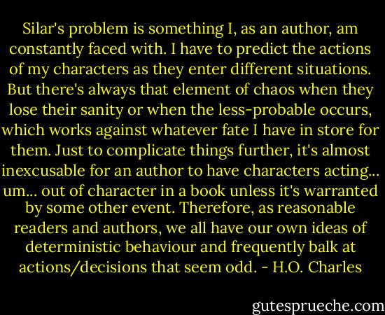 Silar's problem is something I, as an author, am constantly faced with. I have to predict the actions of my characters as they enter different situations. But there's always that element of chaos when they lose their sanity or when the less-probable occurs, which works against whatever fate I have in store for them. Just to complicate things further, it's almost inexcusable for an author to have characters acting... um... out of character in a book unless it's warranted by some other event. Therefore, as reasonable readers and authors, we all have our own ideas of deterministic behaviour and frequently balk at actions/decisions that seem odd. - H.O. Charles