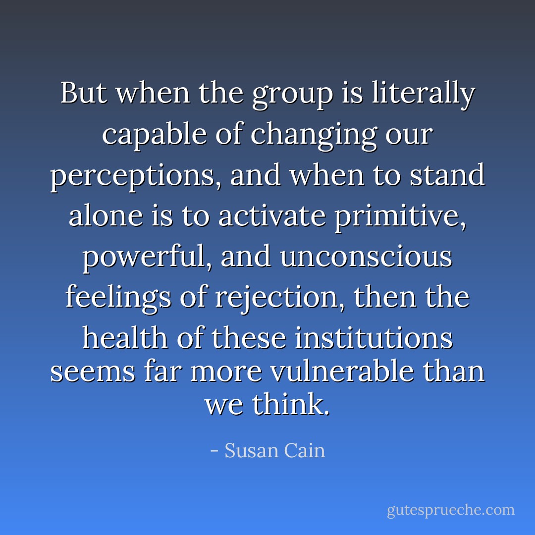 But when the group is literally capable of changing our perceptions, and when to stand alone is to activate primitive, powerful, and unconscious feelings of rejection, then the health of these institutions seems far more vulnerable than we think. - Susan Cain
