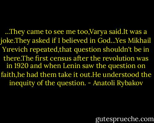 ...They came to see me too,Varya said.It was a joke.They asked if I believed in God...Yes Mikhail Yırevich repeated,that question shouldn't be in there.The first census after the revolution was in 1920 and when Lenin saw the question on faith,he had them take it out.He understood the inequity of the question. - Anatoli Rybakov