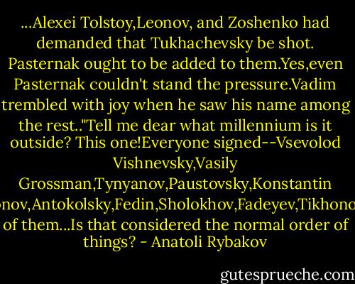 ...Alexei Tolstoy,Leonov, and Zoshenko had demanded that Tukhachevsky be shot. Pasternak ought to be added to them.Yes,even Pasternak couldn't stand the pressure.Vadim trembled with joy when he saw his name among the rest.."Tell me dear what millennium is it outside? This one!Everyone signed--Vsevolod Vishnevsky,Vasily Grossman,Tynyanov,Paustovsky,Konstantin Simonov,Antokolsky,Fedin,Sholokhov,Fadeyev,Tikhonov,all of them...Is that considered the normal order of things? - Anatoli Rybakov