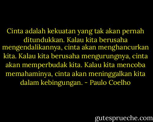 Cinta adalah kekuatan yang tak akan pernah ditundukkan. Kalau kita berusaha mengendalikannya, cinta akan menghancurkan kita. Kalau kita berusaha mengurungnya, cinta akan memperbudak kita. Kalau kita mencoba memahaminya, cinta akan meninggalkan kita dalam kebingungan. - Paulo Coelho