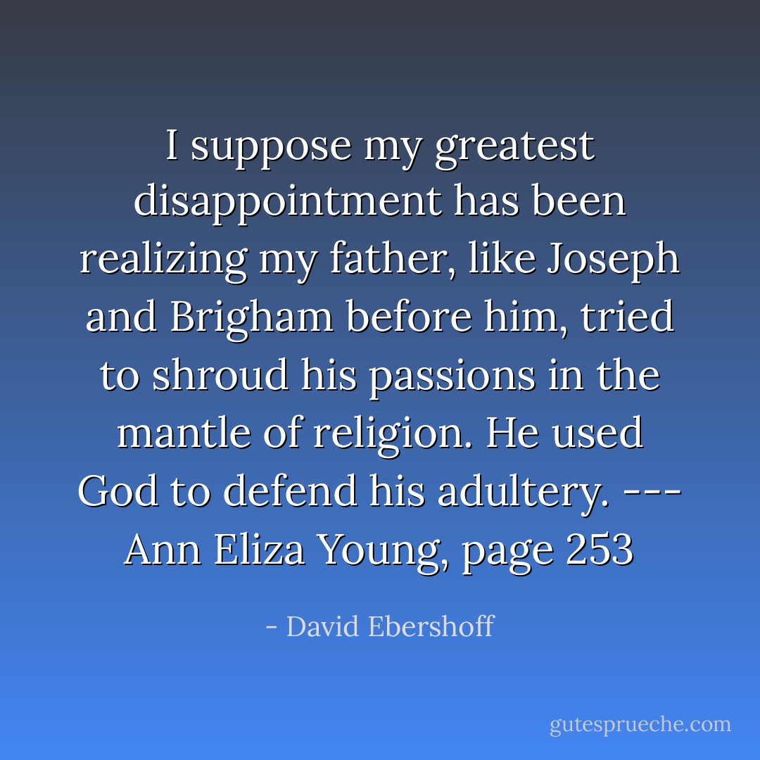 I suppose my greatest disappointment has been realizing my father, like Joseph and Brigham before him, tried to shroud his passions in the mantle of religion. He used God to defend his adultery. --- Ann Eliza Young, page 253 - David Ebershoff