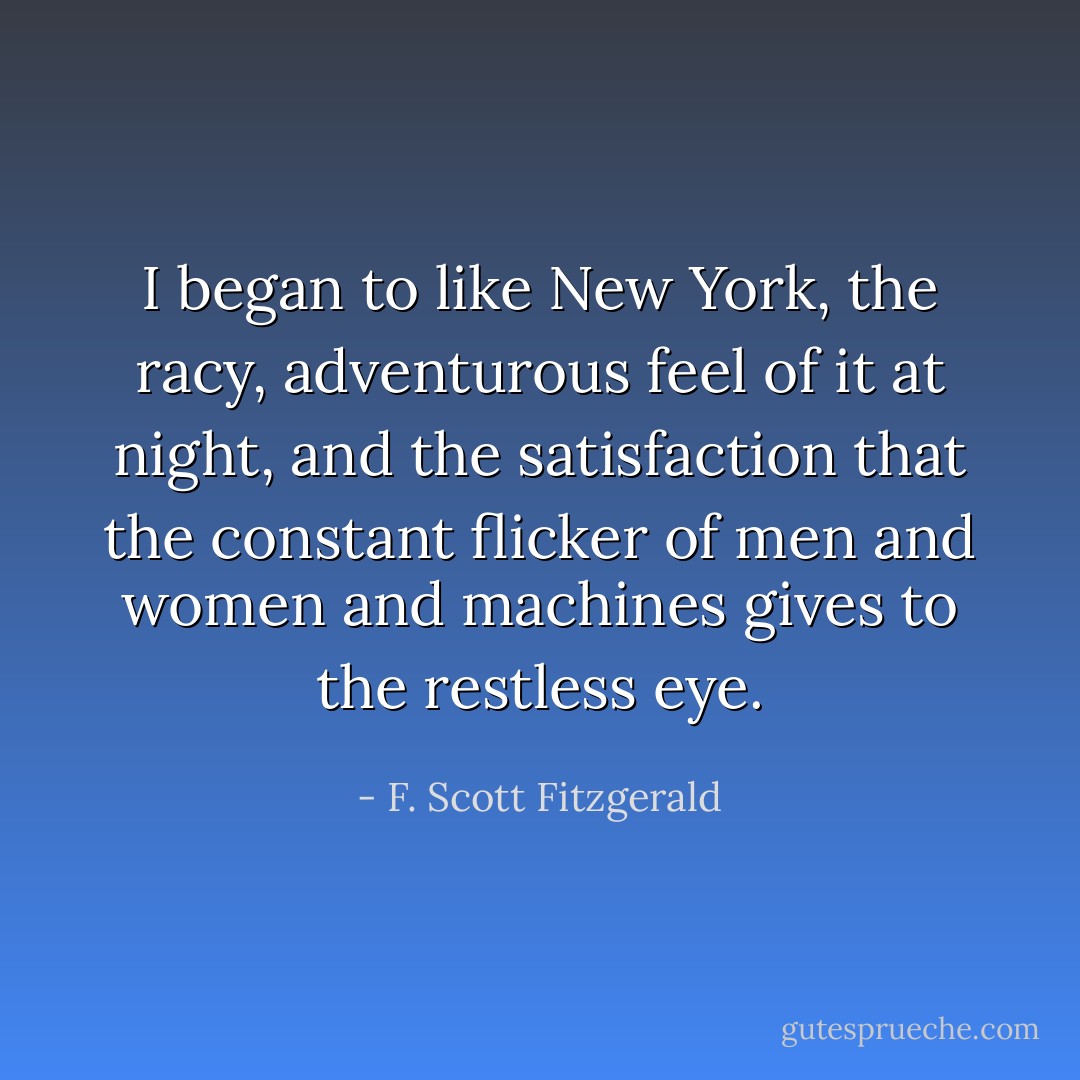 I began to like New York, the racy, adventurous feel of it at night, and the satisfaction that the constant flicker of men and women and machines gives to the restless eye. - F. Scott Fitzgerald