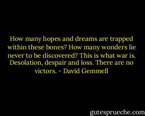 How many hopes and dreams are trapped within these bones? How many wonders lie never to be discovered? This is what war is. Desolation, despair and loss. There are no victors. - David Gemmell