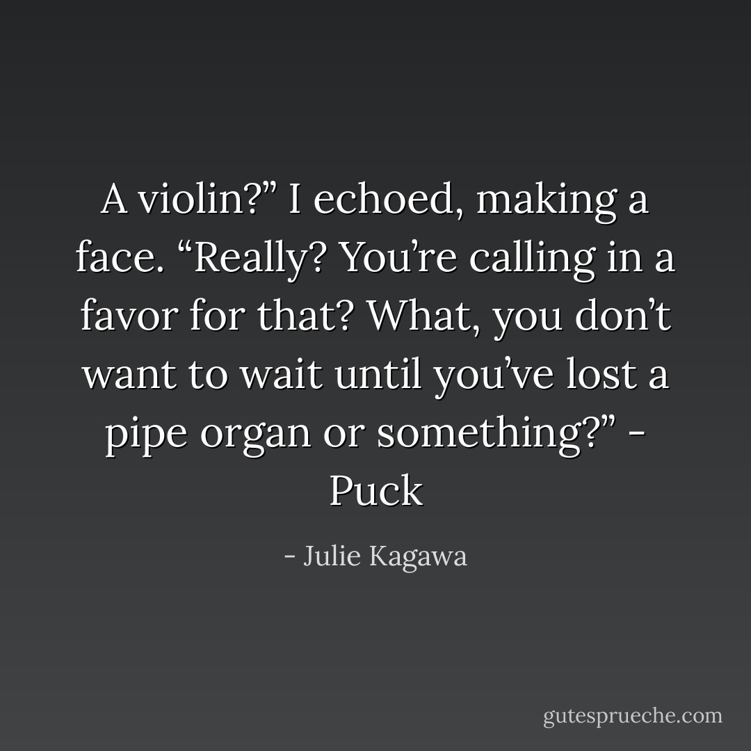 A violin?” I echoed, making a face. “Really? You’re calling in a favor for that? What, you don’t want to wait until you’ve lost a pipe organ or something?” - Puck - Julie Kagawa