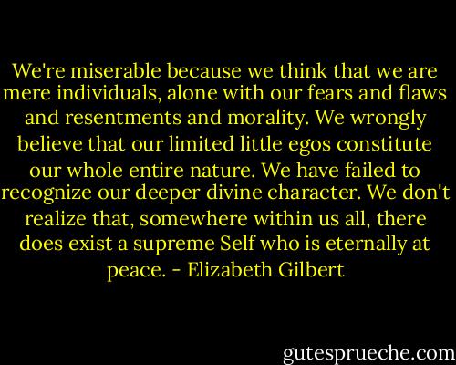 We're miserable because we think that we are mere individuals, alone with our fears and flaws and resentments and morality. We wrongly believe that our limited little egos constitute our whole entire nature. We have failed to recognize our deeper divine character. We don't realize that, somewhere within us all, there does exist a supreme Self who is eternally at peace. - Elizabeth Gilbert