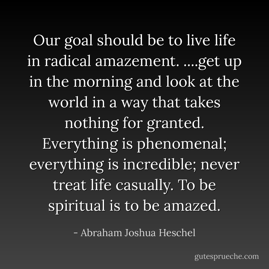 Our goal should be to live life in radical amazement. ....get up in the morning and look at the world in a way that takes nothing for granted. Everything is phenomenal; everything is incredible; never treat life casually. To be spiritual is to be amazed. - Abraham Joshua Heschel