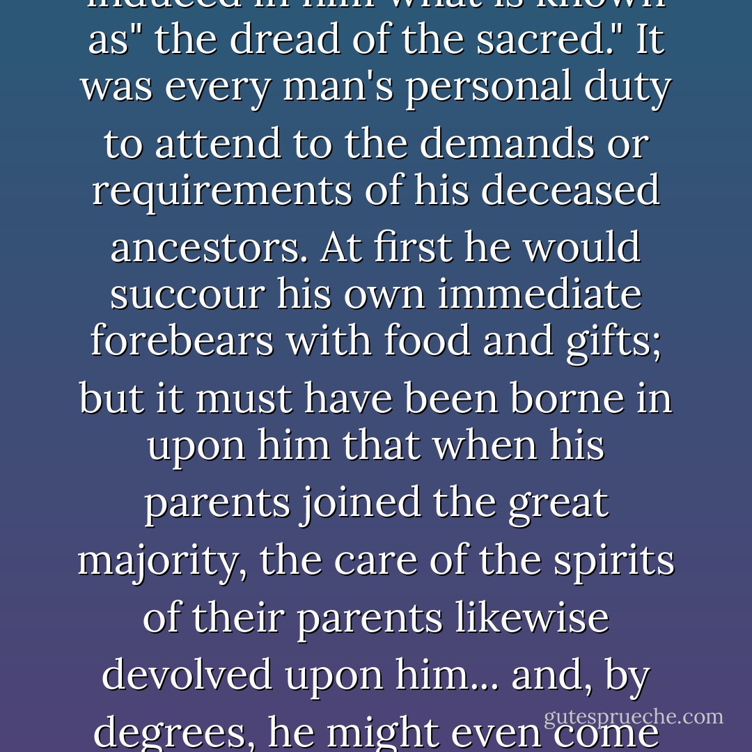Here it is necessary briefly to consider the question of the cult of ancestors before venturing farther. The spirits of the departed are believed to be possessed of supernatural powers which they did not enjoy in the flesh. They may also be dissatisfied or malignant in consequence of being suddenly deprived of life, and if they are neglected by the living, are apt to be revengeful. Therefore they must be cajoled and propitiated. Fear of beings belonging to a mysterious state or sphere of which he knew nothing continually haunted and terrified primitive man and induced in him what is known as" the dread of the sacred." It was every man's personal duty to attend to the demands or requirements of his deceased ancestors. At first he would succour his own immediate forebears with food and gifts; but it must have been borne in upon him that when his parents joined the great majority, the care of the spirits of their parents likewise devolved upon him... and, by degrees, he might even come to regard himself as responsible for the well-being of a line of spirit ancestors of quite formidable genealogy. These, through his neglect, might starve in their tombs; or, alternatively, they might crave his company. Because of vengeance or loneliness they might send disease upon him, for the savage almost invariably believes illness to be brought about by the action of jealous or neglected ancestors. The loneliness of the spirit-world is the dead man's greatest excuse for desiring the company of his descendants. - Lewis Spence