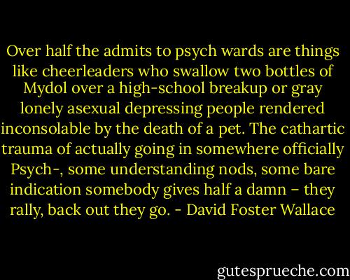 Over half the admits to psych wards are things like cheerleaders who swallow two bottles of Mydol over a high-school breakup or gray lonely asexual depressing people rendered inconsolable<br />by the death of a pet. The cathartic<br />trauma of actually going in somewhere officially Psych-, some understanding nods, some bare indication somebody gives half a damn – they rally, back out they go. - David Foster Wallace