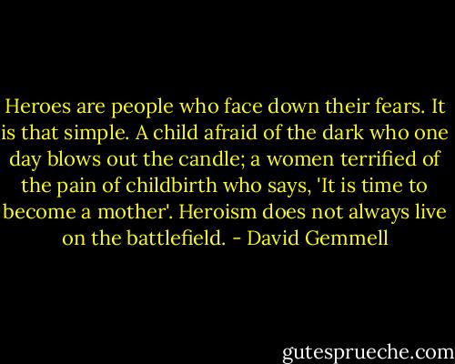 Heroes are people who face down their fears. It is that simple. A child afraid of the dark who one day blows out the candle; a women terrified of the pain of childbirth who says, 'It is time to become a mother'. Heroism does not always live on the battlefield. - David Gemmell