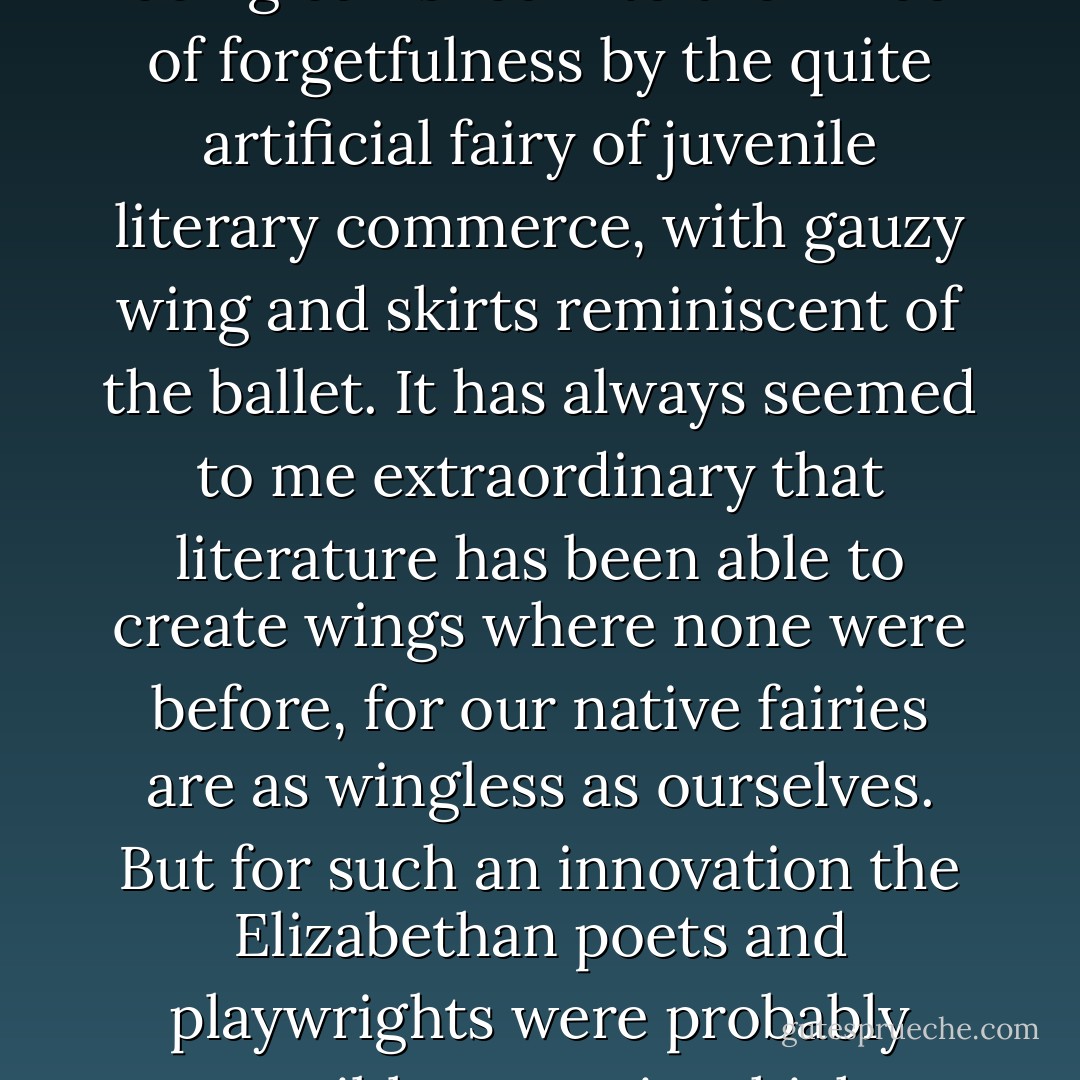 And even these ((the common hill fairy, the standard elf of folk-lore) are in danger of being banished into the limbo of forgetfulness by the quite artificial fairy of juvenile literary commerce, with gauzy wing and skirts reminiscent of the ballet. It has always seemed to me extraordinary that literature has been able to create wings where none were before, for our native fairies are as wingless as ourselves. But for such an innovation the Elizabethan poets and playwrights were probably responsible - a topic which we must consider in another chapter. - Lewis Spence