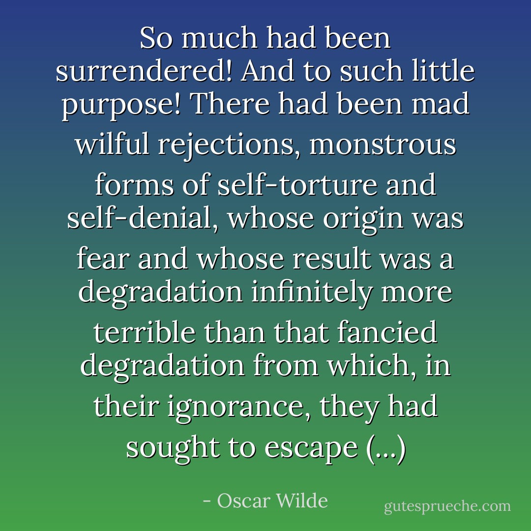 So much had been surrendered! And to such little purpose! There had been mad wilful rejections, monstrous forms of self-torture and self-denial, whose origin was fear and whose result was a degradation infinitely more terrible than that fancied degradation from which, in their ignorance, they had sought to escape (...) - Oscar Wilde