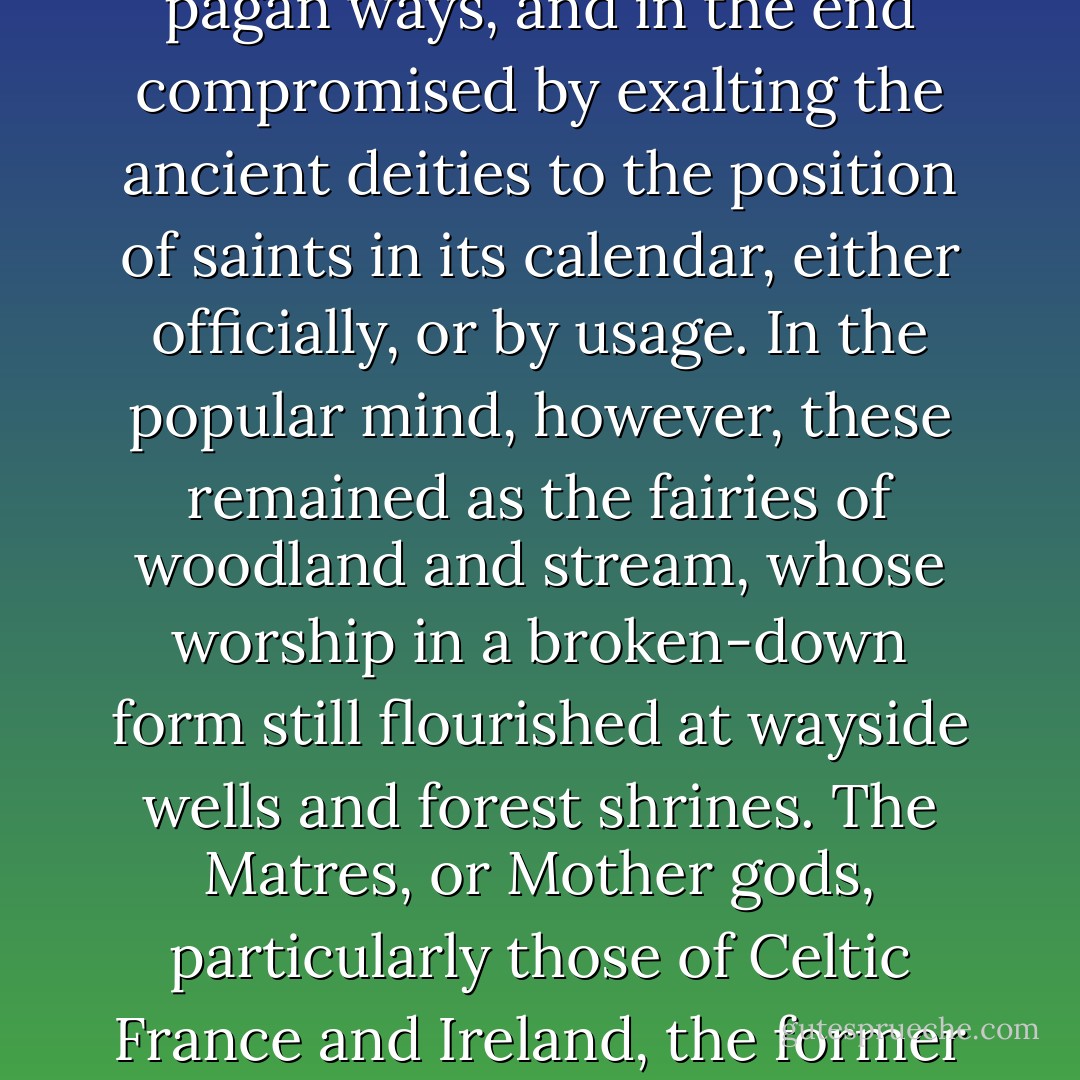 On the conversion of the European tribes to Christianity the ancient pagan worship was by no means incontinently abandoned. So wholesale had been the conversion of many peoples, whose chiefs or rulers had accepted the new faith on their behalf in a summary manner, that it would be absurd to suppose that any, general acquiescence in the new gospel immediately took place. Indeed, the old beliefs lurked in many neighbourhoods, and even a renaissance of some of them occurred in more than one area. Little by little, however, the Church succeeded in rooting out the public worship of the old pagan deities, but it found it quite impossible to effect an entire reversion of pagan ways, and in the end compromised by exalting the ancient deities to the position of saints in its calendar, either officially, or by usage. In the popular mind, however, these remained as the fairies of woodland and stream, whose worship in a broken-down form still flourished at wayside wells and forest shrines. The Matres, or Mother gods, particularly those of Celtic France and Ireland, the former of which had come to be Romanized, became the bonnes dames of folklore, while the dusii and pilosi, or hairy house-sprites, were so commonly paid tribute that the Church introduced a special question concerning them into its catechism of persons suspected of pagan practice. Nevertheless, the Roman Church, at a somewhat later era, reversed its older and more catholic policy, and sternly set its face against the cultus of paganism in Europe, stigmatizing the several kinds of spirits and derelict gods who were the objects of its worship as demons and devils, whom mankind must eschew with the most pious care if it were to avoid damnation. - Lewis Spence