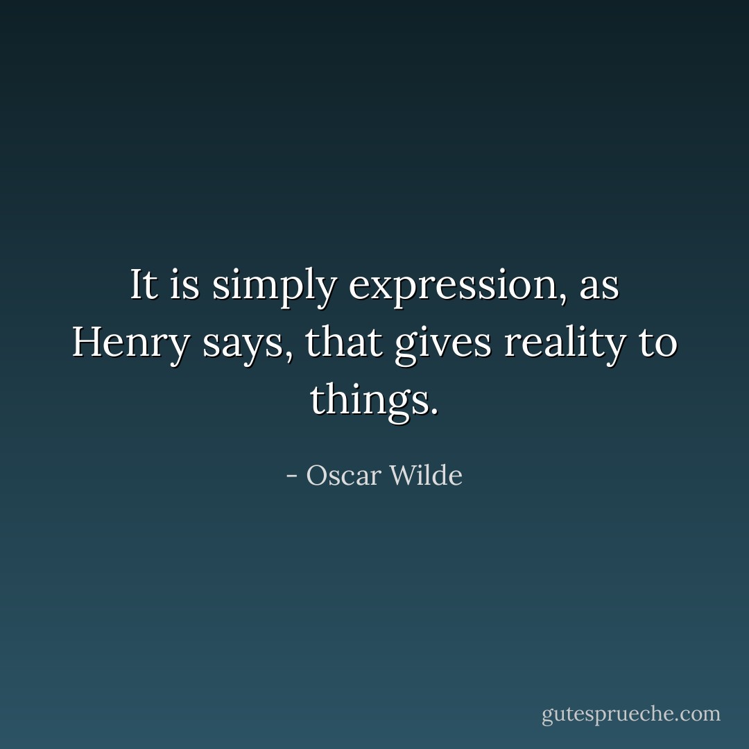 It is simply expression, as Henry says, that gives reality to things. - Oscar Wilde
