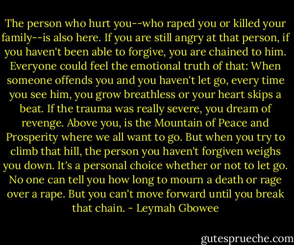 The person who hurt you--who raped you or killed your family--is also here. If you are still angry at that person, if you haven't been able to forgive, you are chained to him. Everyone could feel the emotional truth of that: When someone offends you and you haven't let go, every time you see him, you grow breathless or your heart skips a beat. If the trauma was really severe, you dream of revenge. Above you, is the Mountain of Peace and Prosperity where we all want to go. But when you try to climb that hill, the person you haven't forgiven weighs you down. It's a personal choice whether or not to let go. No one can tell you how long to mourn a death or rage over a rape. But you can't move forward until you break that chain. - Leymah Gbowee