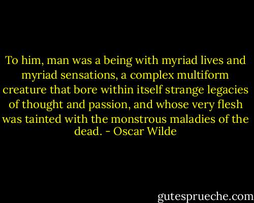 To him, man was a being with myriad lives and myriad sensations, a complex multiform creature that bore within itself strange legacies of thought and passion, and whose very flesh was tainted with the monstrous maladies of the dead. - Oscar Wilde