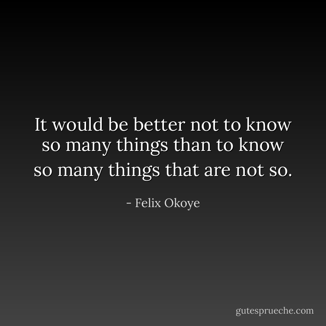 It would be better not to know so many things than to know so many things that are not so. - Felix Okoye