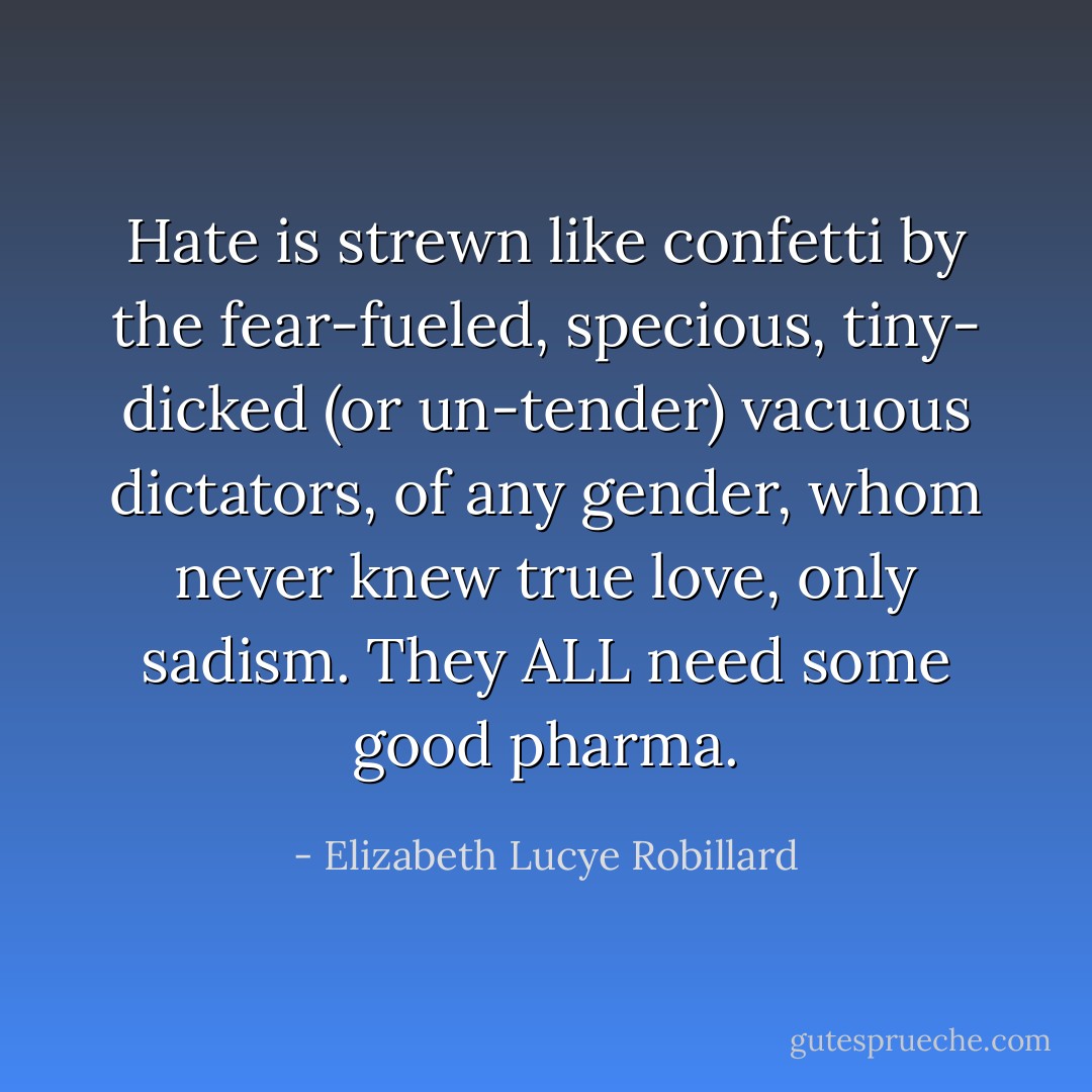 Hate is strewn like confetti by the fear-fueled, specious, tiny- dicked (or un-tender) vacuous dictators, of any gender, whom never knew true love, only sadism. They ALL need some good pharma. - Elizabeth Lucye Robillard