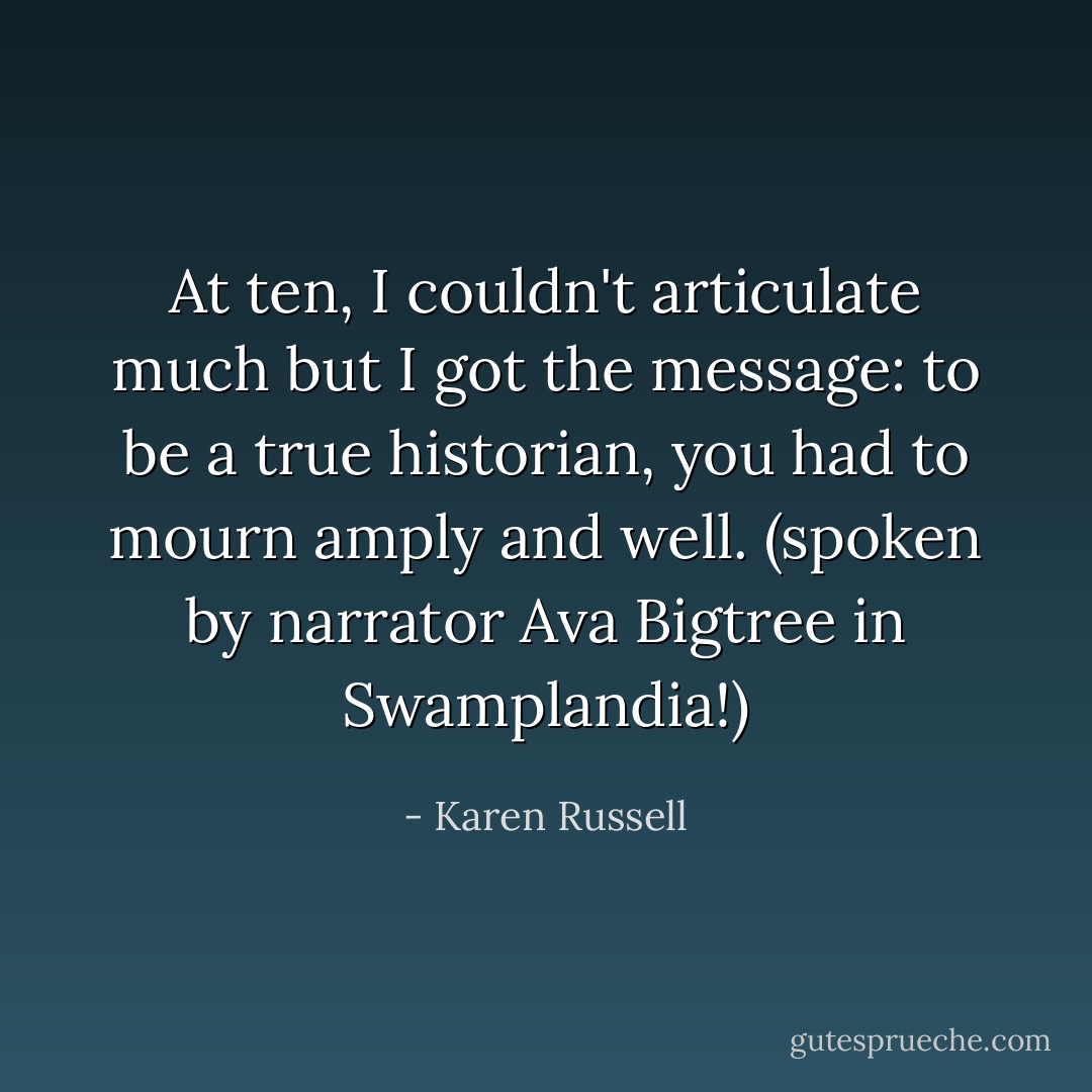At ten, I couldn't articulate much but I got the message: to be a true historian, you had to mourn amply and well. (spoken by narrator Ava Bigtree in Swamplandia!) - Karen Russell