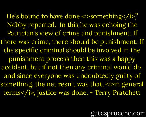 He's bound to have done <i>something</i>,” Nobby repeated.<br /><br />In this he was echoing the Patrician's view of crime and punishment. If there was crime, there should be punishment. If the specific criminal should be involved in the punishment process then this was a happy accident, but if not then any criminal would do, and since everyone was undoubtedly guilty of something, the net result was that, <i>in general terms</i>, justice was done. - Terry Pratchett