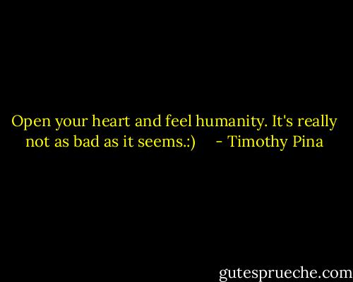Open your heart and feel humanity. It's really not as bad as it seems.:)     - Timothy Pina