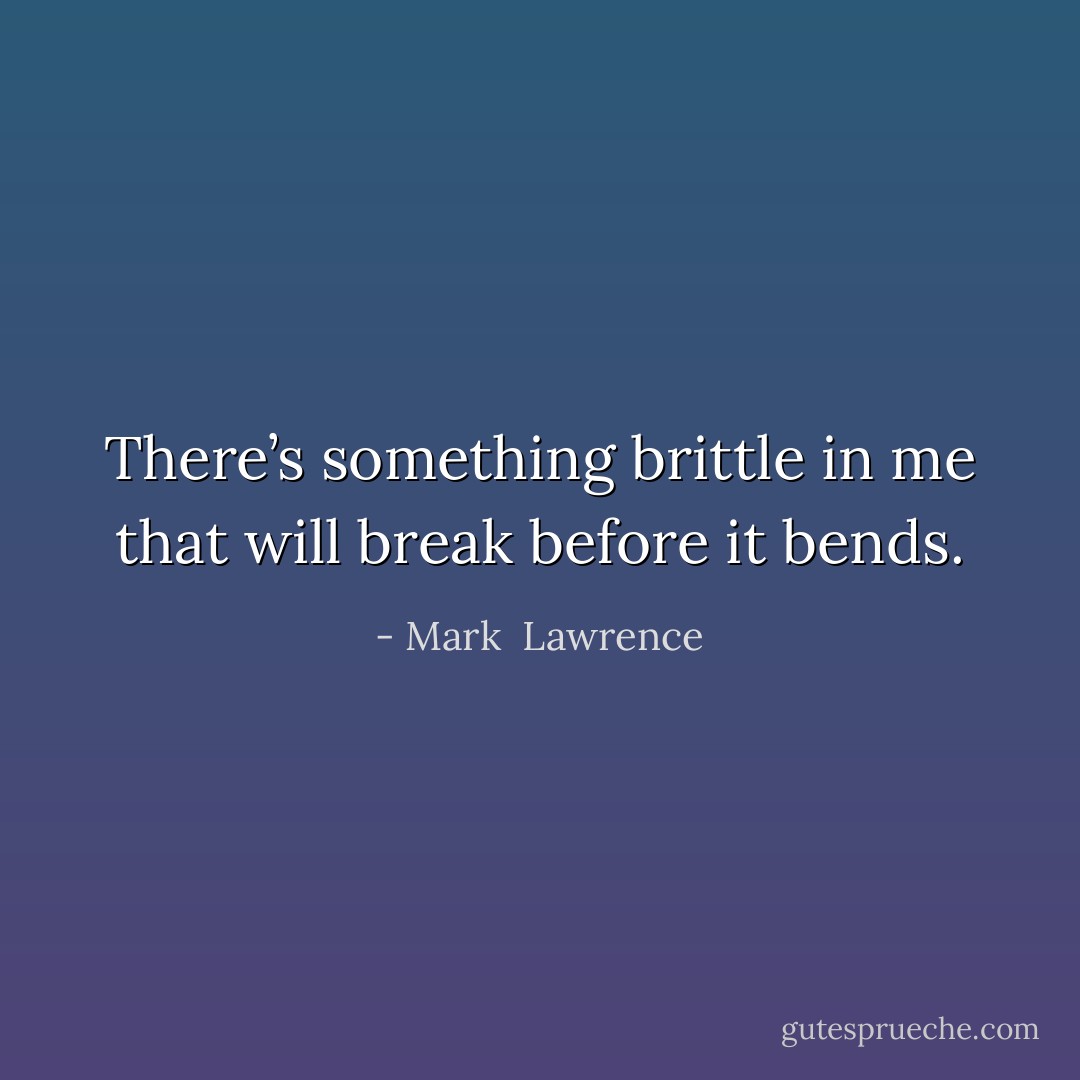 There’s something brittle in me that will break before it bends. - Mark  Lawrence