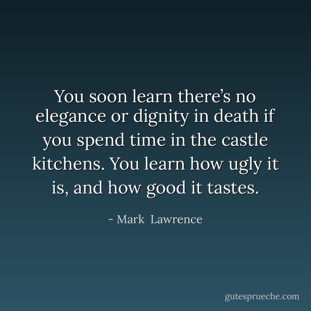 You soon learn there’s no elegance or dignity in death if you spend time in the castle kitchens. You learn how ugly it is, and how good it tastes. - Mark  Lawrence
