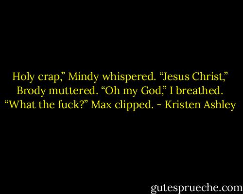 Holy crap,” Mindy whispered.<br />“Jesus Christ,” Brody muttered.<br />“Oh my God,” I breathed.<br />“What the fuck?” Max clipped. - Kristen Ashley