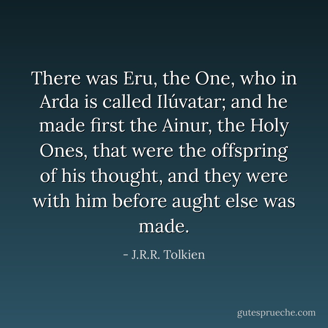 There was Eru, the One, who in Arda is called Ilúvatar; and he made first the Ainur, the Holy Ones, that were the offspring of his thought, and they were with him before aught else was made. - J.R.R. Tolkien