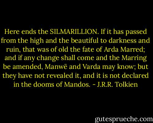 Here ends the SILMARILLION. If it has passed from the high and the beautiful to darkness and ruin, that was of old the fate of Arda Marred; and if any change shall come and the Marring be amended, Manwë and Varda may know; but they have not revealed it, and it is not declared in the dooms of Mandos. - J.R.R. Tolkien