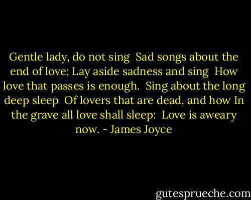 Gentle lady, do not sing<br /> Sad songs about the end of love;<br />Lay aside sadness and sing<br /> How love that passes is enough.<br /><br />Sing about the long deep sleep<br /> Of lovers that are dead, and how<br />In the grave all love shall sleep:<br /> Love is aweary now. - James Joyce