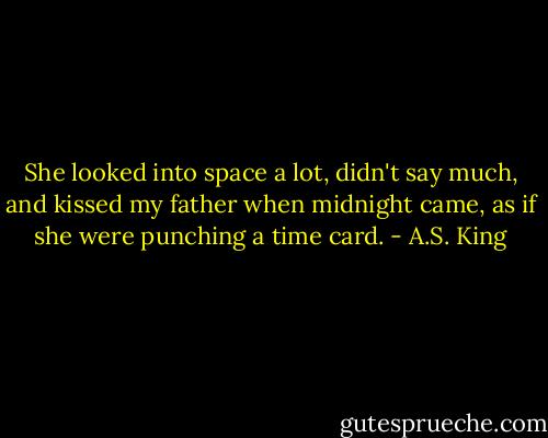 She looked into space a lot, didn't say much, and kissed my father when midnight came, as if she were punching a time card. - A.S. King
