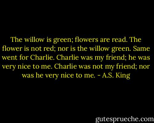 The willow is green; flowers are read. The flower is not red; nor is the willow green. Same went for Charlie. Charlie was my friend; he was very nice to me. Charlie was not my friend; nor was he very nice to me. - A.S. King