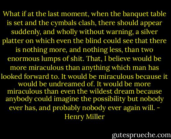 What if at the last moment, when the banquet table is set and the cymbals clash, there should appear suddenly, and wholly without warning, a silver platter on which even the blind could see that there is nothing more, and nothing less, than two enormous lumps of shit. That, I believe would be more miraculous than anything which man has looked forward to. It would be miraculous because it would be undreamed of. It would be more miraculous than even the wildest dream because anybody could imagine the possibility but nobody ever has, and probably nobody ever again will. - Henry Miller