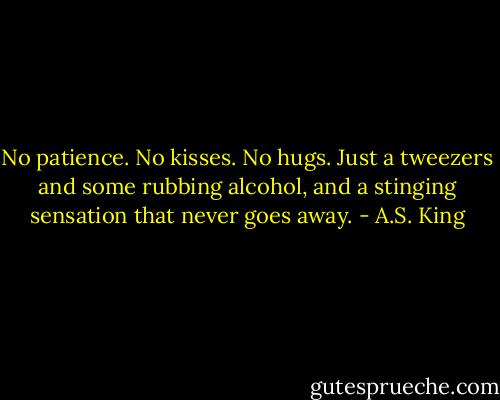 No patience. No kisses. No hugs. Just a tweezers and some rubbing alcohol, and a stinging sensation that never goes away. - A.S. King