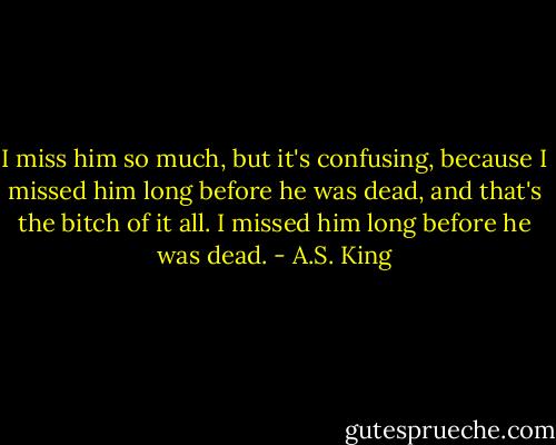 I miss him so much, but it's confusing, because I missed him long before he was dead, and that's the bitch of it all. I missed him long before he was dead. - A.S. King
